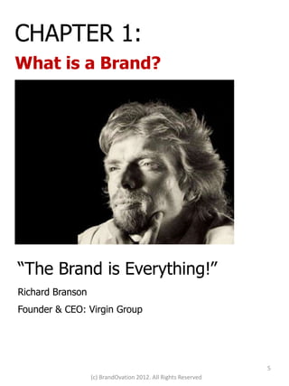 CHAPTER 1:
What is a Brand?




“The Brand is Everything!”
Richard Branson
Founder & CEO: Virgin Group




                                                               5
                  (c) BrandOvation 2012. All Rights Reserved
 