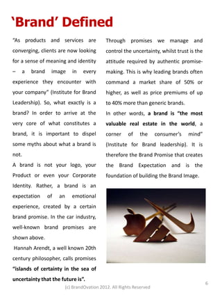 ‘Brand’ Defined
“As products and services are              Through promises we manage and
converging, clients are now looking        control the uncertainty, whilst trust is the
for a sense of meaning and identity        attitude required by authentic promise-
–   a   brand    image    in   every       making. This is why leading brands often
experience they encounter with             command a market share of 50% or
your company” (Institute for Brand         higher, as well as price premiums of up
Leadership). So, what exactly is a         to 40% more than generic brands.
brand? In order to arrive at the           In other words, a brand is “the most
very core of what constitutes a            valuable real estate in the world, a
brand, it is important to dispel           corner     of   the      consumer’s   mind”
some myths about what a brand is           (Institute for Brand leadership). It is
not.                                       therefore the Brand Promise that creates
A brand is not your logo, your             the Brand Expectation and is the
Product or even your Corporate             foundation of building the Brand Image.
Identity. Rather, a brand is an
expectation     of   an   emotional
experience, created by a certain
brand promise. In the car industry,
well-known brand promises are
shown above.
Hannah Arendt, a well known 20th
century philosopher, calls promises
“islands of certainty in the sea of
uncertainty that the future is”.
                                                                                          6
                       (c) BrandOvation 2012. All Rights Reserved
 