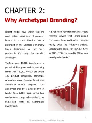 CHAPTER 2:
Why Archetypal Branding?
Recent studies have shown that the               A Booz Allen Hamilton research report
most potent component of premium                 recently showed that „brand-guided
brands is a clear identity that is               companies have profitability margins
grounded in the ultimate personality             nearly twice the industry standard.
types   deciphered      by    the    Swiss       Brand-guided banks, for example, have
psychiatrist Carl Jung, the so-called            an ROE of 19% compared to 8% for non
Archetypes.                                      brand-guided banks.“

Tracking over 13,000 brands over a
period of five years and interviewing
more than 120,000 consumers across
100 product categories, archetypal
researcher Carol Paerson found that
archetypal     brands   outpaced      non-
archetypal ones by a factor of 97% in
Market Value Added (a measure of how
much value a company has added to, or
subtracted     from,    its   shareholder
investment).



                                                                                   7
                          (c) BrandOvation 2012. All Rights Reserved
 