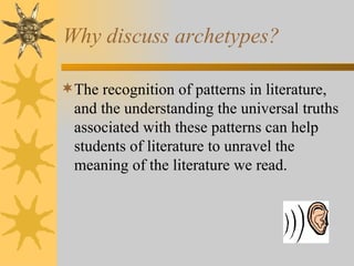 Why discuss archetypes? The recognition of patterns in literature, and the understanding the universal truths associated with these patterns can help students of literature to unravel the meaning of the literature we read. 