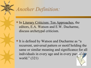 Another Definition: In  Literary Criticism: Ten Approaches , the editors, E.A. Watson and E.W. Ducharme, discuss archetypal criticism.   It is defined by Watson and Ducharme as “a recurrent, universal pattern or motif holding the same or similar meaning and significance for all individuals in every age and in every part of the world. ”  (321) 