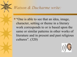 Watson & Ducharme write: “ One is able to see that an idea, image, character, setting or theme in a literary work corresponds to or is based upon the same or similar patterns in other works of literature and in present and past religious cultures”. (320)   