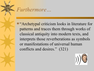 Furthermore… “ Archetypal criticism looks in literature for patterns and traces them through works of classical antiquity into modern texts, and interprets those reverberations as symbols or manifestations of universal human conflicts and desires. ”   (321) 