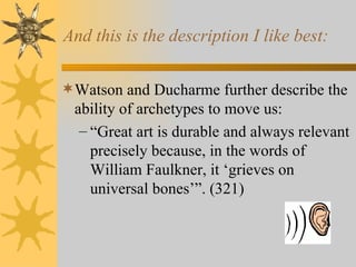 And this is the description I like best: Watson and Ducharme further describe the ability of archetypes to move us: “ Great art is durable and always relevant precisely because, in the words of William Faulkner, it  ‘ grieves on universal bones’”. (321) 