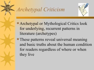 Archetypal Criticism Archetypal or Mythological Critics look for underlying, recurrent patterns in literature (archetypes) These patterns reveal universal meaning and basic truths about the human condition for readers regardless of where or when they live 