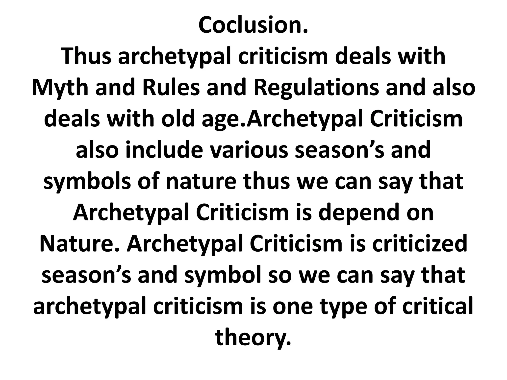 Coclusion.
Thus archetypal criticism deals with
Myth and Rules and Regulations and also
deals with old age.Archetypal Criticism
also include various season’s and
symbols of nature thus we can say that
Archetypal Criticism is depend on
Nature. Archetypal Criticism is criticized
season’s and symbol so we can say that
archetypal criticism is one type of critical
theory.
 