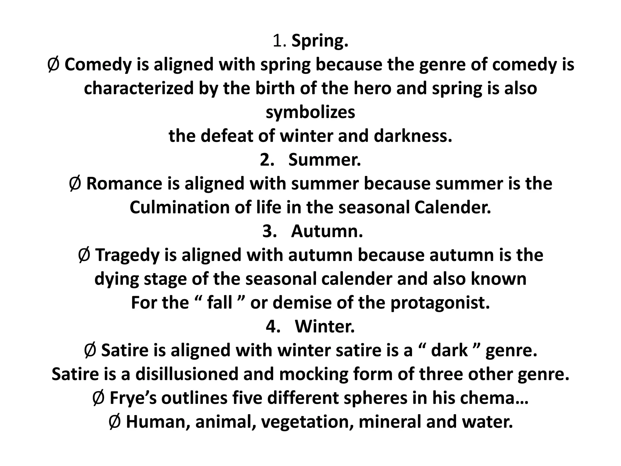 1. Spring.
Ø Comedy is aligned with spring because the genre of comedy is
characterized by the birth of the hero and spring is also
symbolizes
the defeat of winter and darkness.
2. Summer.
Ø Romance is aligned with summer because summer is the
Culmination of life in the seasonal Calender.
3. Autumn.
Ø Tragedy is aligned with autumn because autumn is the
dying stage of the seasonal calender and also known
For the “ fall ” or demise of the protagonist.
4. Winter.
Ø Satire is aligned with winter satire is a “ dark ” genre.
Satire is a disillusioned and mocking form of three other genre.
Ø Frye’s outlines five different spheres in his chema…
Ø Human, animal, vegetation, mineral and water.
 
