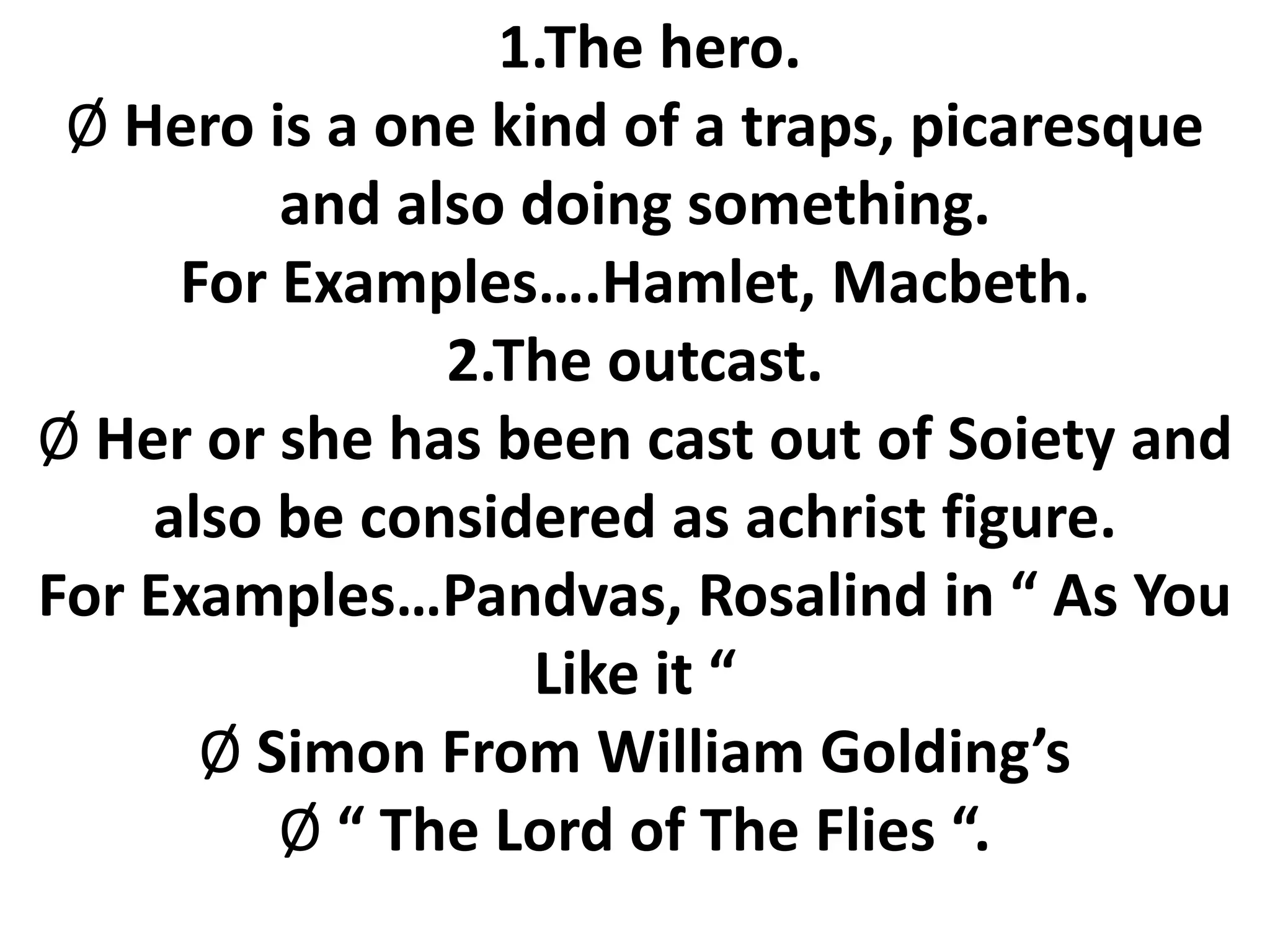 1.The hero.
Ø Hero is a one kind of a traps, picaresque
and also doing something.
For Examples….Hamlet, Macbeth.
2.The outcast.
Ø Her or she has been cast out of Soiety and
also be considered as achrist figure.
For Examples…Pandvas, Rosalind in “ As You
Like it “
Ø Simon From William Golding’s
Ø “ The Lord of The Flies “.
 