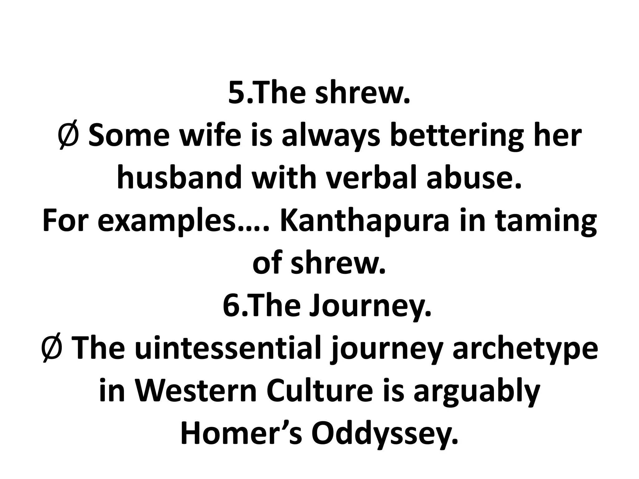 5.The shrew.
Ø Some wife is always bettering her
husband with verbal abuse.
For examples…. Kanthapura in taming
of shrew.
6.The Journey.
Ø The uintessential journey archetype
in Western Culture is arguably
Homer’s Oddyssey.
 
