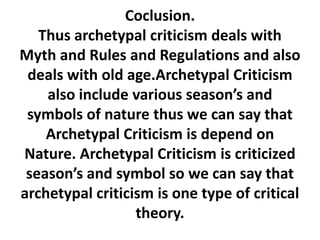 Coclusion.
Thus archetypal criticism deals with
Myth and Rules and Regulations and also
deals with old age.Archetypal Criticism
also include various season’s and
symbols of nature thus we can say that
Archetypal Criticism is depend on
Nature. Archetypal Criticism is criticized
season’s and symbol so we can say that
archetypal criticism is one type of critical
theory.
 