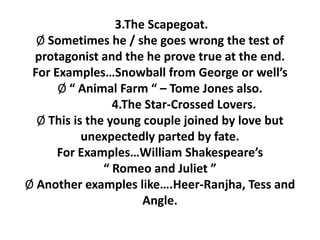 3.The Scapegoat.
Ø Sometimes he / she goes wrong the test of
protagonist and the he prove true at the end.
For Examples…Snowball from George or well’s
Ø “ Animal Farm “ – Tome Jones also.
4.The Star-Crossed Lovers.
Ø This is the young couple joined by love but
unexpectedly parted by fate.
For Examples…William Shakespeare’s
“ Romeo and Juliet ”
Ø Another examples like….Heer-Ranjha, Tess and
Angle.
 