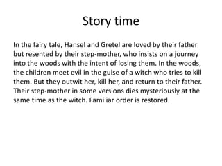 Story time
In the fairy tale, Hansel and Gretel are loved by their father
but resented by their step-mother, who insists on a journey
into the woods with the intent of losing them. In the woods,
the children meet evil in the guise of a witch who tries to kill
them. But they outwit her, kill her, and return to their father.
Their step-mother in some versions dies mysteriously at the
same time as the witch. Familiar order is restored.
 