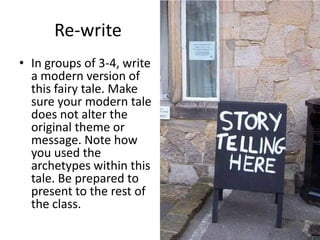 Re-write
• In groups of 3-4, write
a modern version of
this fairy tale. Make
sure your modern tale
does not alter the
original theme or
message. Note how
you used the
archetypes within this
tale. Be prepared to
present to the rest of
the class.
 