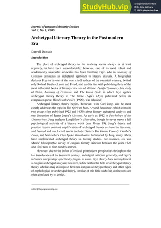 Journal of Jungian Scholarly Studies
Vol. 1, No. 1, 2005
_________________________________________________________________________________
editor@thejungiansociety.org
Archetypal Literary Theory in the Postmodern
Era
Darrell Dobson
Introduction
The place of archetypal theory in the academy seems always, or at least
regularly, to have been uncomfortable; however, one of its most robust and
academically successful advocates has been Northrop Frye, who in Anatomy of
Criticism delineates an archetypal approach to literary analysis. A biographer
declares Frye to be one of the most cited authors of the twentieth century, behind
only Roland Barthes, Lenin and Freud, and credits him with publishing three of the
most influential books of literary criticism of all time: Fearful Symmetry, his study
of Blake, Anatomy of Criticism, and The Great Code, in which Frye applies
archetypal literary theory to The Bible (Ayre). (Ayre published before its
companion piece, Words with Power (1990), was released.)
Archetypal literary theory begins, however, with Carl Jung, and he most
clearly addresses the topic in The Spirit in Man, Art and Literature, which contains
two essays (first published 1922 and 1930) about literary archetypal analysis and
one discussion of James Joyce‟s Ulysses. As early as 1912 in Psychology of the
Unconscious, Jung analyzes Longfellow‟s Hiawatha, though he never wrote a full
psychological analysis of a literary work (van Meurs 19). Jung‟s theory and
practice require constant amplification of archetypal themes as found in literature,
and favored and much cited works include Dante‟s The Divine Comedy, Goethe‟s
Faust, and Nietzsche‟s Thus Spoke Zarathustra. Influenced by Jung, many others
have implemented archetypal theory in literary studies. For instance, Jos van
Meurs‟ bibliographic survey of Jungian literary criticism between the years 1920
and 1980 runs to nine hundred entries.
However, due to the influx of critical postmodern perspectives throughout the
last two decades of the twentieth century, archetypal criticism generally, and Frye‟s
influence and prestige specifically, began to wane. Frye clearly does not implement
a Jungian archetypal analysis; however, while within the field of archetypal literary
theory scholars may distinguish between Jungian archetypal theory and other types
of mythological or archetypal theory, outside of this field such fine distinctions are
often conflated by its critics.
 
