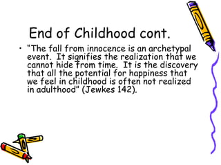 End of Childhood cont.“The fall from innocence is an archetypal event.  It signifies the realization that we cannot hide from time.  It is the discovery that all the potential for happiness that we feel in childhood is often not realized in adulthood” (Jewkes 142).