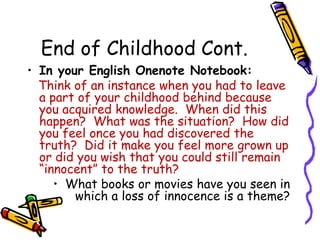 End of Childhood Cont.In your English Onenote Notebook:Think of an instance when you had to leave a part of your childhood behind because you acquired knowledge.  When did this happen?  What was the situation?  How did you feel once you had discovered the truth?  Did it make you feel more grown up or did you wish that you could still remain “innocent” to the truth?What books or movies have you seen in which a loss of innocence is a theme?