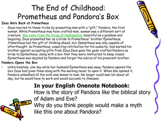 The End of Childhood:Prometheus and Pandora’s BoxZeus Gets Back at PrometheusZeus reacted to these tricks by presenting man with a "gift," Pandora, the first woman. While Prometheus may have crafted man, woman was a different sort of creature. She came from the forge of Hephaestus, beautiful as a goddess and beguiling. Zeus presented her as a bride to Prometheus' brother Epimetheus. Prometheus had the gift of thinking ahead, but Epimetheus was only capable of afterthought, so Prometheus, expecting retribution for his audacity, had warned his brother against accepting gifts from Zeus.Zeus gave the gods-crafted Pandora as bride to Epimetheus, along with a box that they were instructed to keep closed. Epimetheus was dazzled by Pandora and forgot the advice of his prescient brother.Pandora Opens the BoxUnfortunately, one day while her husband Epimetheus was away, Pandora opened the box Zeus had given them along with the warning never to open it. When she opened it, Pandora unleashed all the evils now known to man. No longer could man loll about all day, but he would have to work and would succumb to illnesses.In your English Onenote Notebook:How is the story of Pandora like the biblical story of Adam and Eve?Why do you think people would make a myth like this one about Pandora?