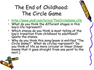 The End of Childhood:The Circle Game http://www.jmdl.com/lyrics/TheCircleGame.cfmWhat do you think the different stages in this boy’s life represent?Which stanza do you think is most telling of the boy’s transition from childhood to adulthood?  Quote the stanza.Why do you think this song/poem is entitled “The Circle Game?”  What do circles represent?  Do you think of life as more circular or linear (linear means that it goes straight from one point to the next.)