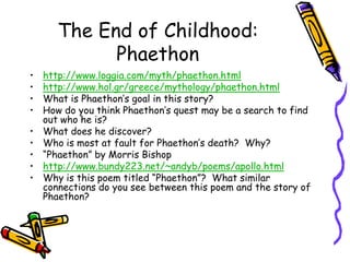 The End of Childhood: Phaethonhttp://www.loggia.com/myth/phaethon.htmlhttp://www.hol.gr/greece/mythology/phaethon.htmlWhat is Phaethon’s goal in this story?How do you think Phaethon’s quest may be a search to find out who he is?What does he discover?Who is most at fault for Phaethon’s death?  Why?“Phaethon” by Morris Bishophttp://www.bundy223.net/~andyb/poems/apollo.htmlWhy is this poem titled “Phaethon”?  What similar connections do you see between this poem and the story of Phaethon?