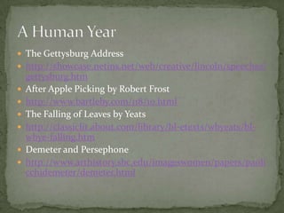 The Gettysburg Addresshttp://showcase.netins.net/web/creative/lincoln/speeches/gettysburg.htmAfter Apple Picking by Robert Frosthttp://www.bartleby.com/118/10.htmlThe Falling of Leaves by Yeatshttp://classiclit.about.com/library/bl-etexts/wbyeats/bl-wbye-falling.htmDemeter and Persephonehttp://www.arthistory.sbc.edu/imageswomen/papers/paolicchidemeter/demeter.htmlA Human Year