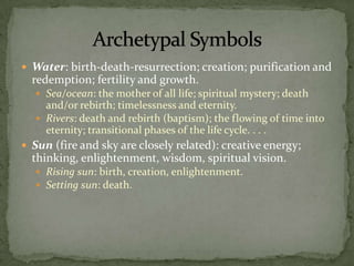 Water: birth-death-resurrection; creation; purification and redemption; fertility and growth.Sea/ocean: the mother of all life; spiritual mystery; death and/or rebirth; timelessness and eternity.Rivers: death and rebirth (baptism); the flowing of time into eternity; transitional phases of the life cycle. . . .Sun (fire and sky are closely related): creative energy; thinking, enlightenment, wisdom, spiritual vision.Rising sun: birth, creation, enlightenment.Setting sun: death.Archetypal Symbols