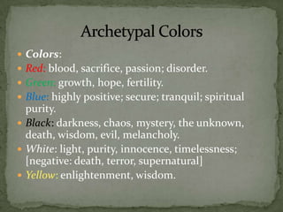 Colors:Red: blood, sacrifice, passion; disorder.Green: growth, hope, fertility.Blue: highly positive; secure; tranquil; spiritual purity.Black: darkness, chaos, mystery, the unknown, death, wisdom, evil, melancholy.White: light, purity, innocence, timelessness; [negative: death, terror, supernatural]Yellow: enlightenment, wisdom.Archetypal Colors