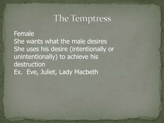 The TemptressFemaleShe wants what the male desiresShe uses his desire (intentionally or unintentionally) to achieve his destructionEx.  Eve, Juliet, Lady Macbeth