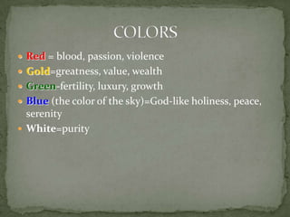 Red = blood, passion, violenceGold=greatness, value, wealthGreen-fertility, luxury, growthBlue (the color of the sky)=God-like holiness, peace, serenityWhite=purityCOLORS