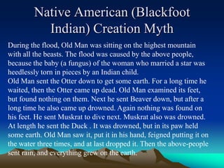 Native American (Blackfoot Indian) Creation MythDuring the flood, Old Man was sitting on the highest mountain with all the beasts. The flood was caused by the above people, because the baby (a fungus) of the woman who married a star was heedlessly torn in pieces by an Indian child. Old Man sent the Otter down to get some earth. For a long time he waited, then the Otter came up dead. Old Man examined its feet, but found nothing on them. Next he sent Beaver down, but after a long time he also came up drowned. Again nothing was found on his feet. He sent Muskrat to dive next. Muskrat also was drowned. At length he sent the Duck . It was drowned, but in its paw held some earth. Old Man saw it, put it in his hand, feigned putting it on the water three times, and at last dropped it. Then the above-people sent rain, and everything grew on the earth. 