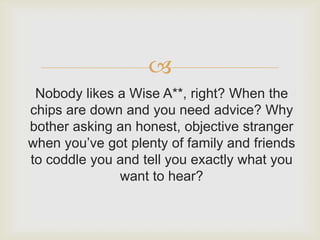 
 Nobody likes a Wise A**, right? When the
chips are down and you need advice? Why
bother asking an honest, objective stranger
when you’ve got plenty of family and friends
to coddle you and tell you exactly what you
              want to hear?
 