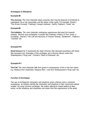 Archetypes in Situations
Example #8
The Journey: The main character takes a journey that may be physical or emotional to
understand his or her personality and the nature of the world. For example, Dante’s
“The Divine Comedy”, Fielding’s “Joseph Andrews”, Swift’s “Gulliver’s Travel” etc.
Example #9
The Initiation: The main character undergoes experiences that lead him towards
maturity. We find such archetypes in novels like Fielding‘s “History of Tom Jones, a
Foundling”, Sterne‘s “The Life and Opinions of Tristram Shandy, Gentleman”, Voltaire’s
“Candide” etc.
Example #10
Good Versus Evil: It represents the clash of forces that represent goodness with those
that represent evil. Examples of this archetype are in famous literary works like
Shakespeare’s “King Lear”, Conrad’s “Heart of Darkness” etc.
Example #11
The Fall: The main character falls from grace in consequence of his or her own action
e.g. Oedipus from Sophocles “Oedipus Rex”, Lear from Shakespeare’s “King Lear” etc.
Function of Archetype
The use of archetypical characters and situations gives a literary work a universal
acceptance, as readers identify the characters and situations in their social and cultural
context. By using common archetype, the writers attempt to impart realism to their
works, as the situations and characters are drawn from the experiences of the world.
 