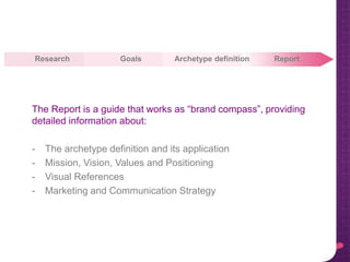 Research Goals ReportArchetype definition
The Report is a guide that works as “brand compass”, providing
detailed information about:
- The archetype definition and its application
- Mission, Vision, Values and Positioning
- Visual References
- Marketing and Communication Strategy
 