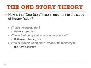 THE ONE STORY THEORY 
 How is the “One Story” theory important to the study 
of literary fiction? 
 What is intertextuality? 
• allusions, parodies 
 Who is Carl Jung and what is an archetype? 
• 12 Common Archetypes 
 Who is Joseph Campbell & what is the monomyth? 
• The Hero’s Journey 
 