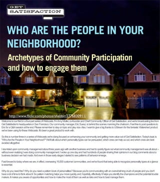 WHO ARE THE PEOPLE IN YOUR
     NEIGHBORHOOD?
      Archetypes of Community Participation
      and how to engage them




        http://www.ﬂickr.com/photos/shabbir/2776830911/
Welcome to our third in a four-part series of Webcasts. I'm Amy Muller, co-founder and Chief Community Officer of Get Satisfaction, and we're broadcasting live from
Get Satisfaction's headquarters in San Francisco. Our community manager, Eric Suesz, is behind the scenes manning the chatroom. Feel free to post questions to
Eric for a Q&A session at the end. Please remember to stay on topic and play nice. Also, I want to give a big thanks to UStream for this fantastic Watershed product
we've been using for these Webcasts. It's been a great product to work with.

So this is number three in a series of Webcasts we're doing focused on enhancing your community and getting more value out of Get Satisfaction. Today's topic is
quot;Who Are the People in Your Neighborhood?quot; We'll talk about which personality types can be persuaded, which ones can help us out, and which ones are best
avoided altogether.

I stumbled upon community management about three years ago with another business and had to quickly figure out what community management was all about --
without even realizing I was doing community management. I woke up one day and had hundreds of people sharing their opinions in our blog comments about a
business decision we had made. And even in those early stages I started to see patterns of behavior emerge.

Fast forward to today where we are, in effect, overseeing 16,000 customer communities, and we've found that being able to recognize personality types at a glance
is essential.

Why do you need this? Why do you need a pattern book of personalities? Because you're communicating with an overwhelming crush of people and you don't
have a lot of time to think about it. So pattern matching helps you move quickly and, hopefully, effectively. It helps you identify the champions and the potential trouble
makers. It makes you aware of opportunities and how to make the most of them as well as risks and how to best manage them.
 