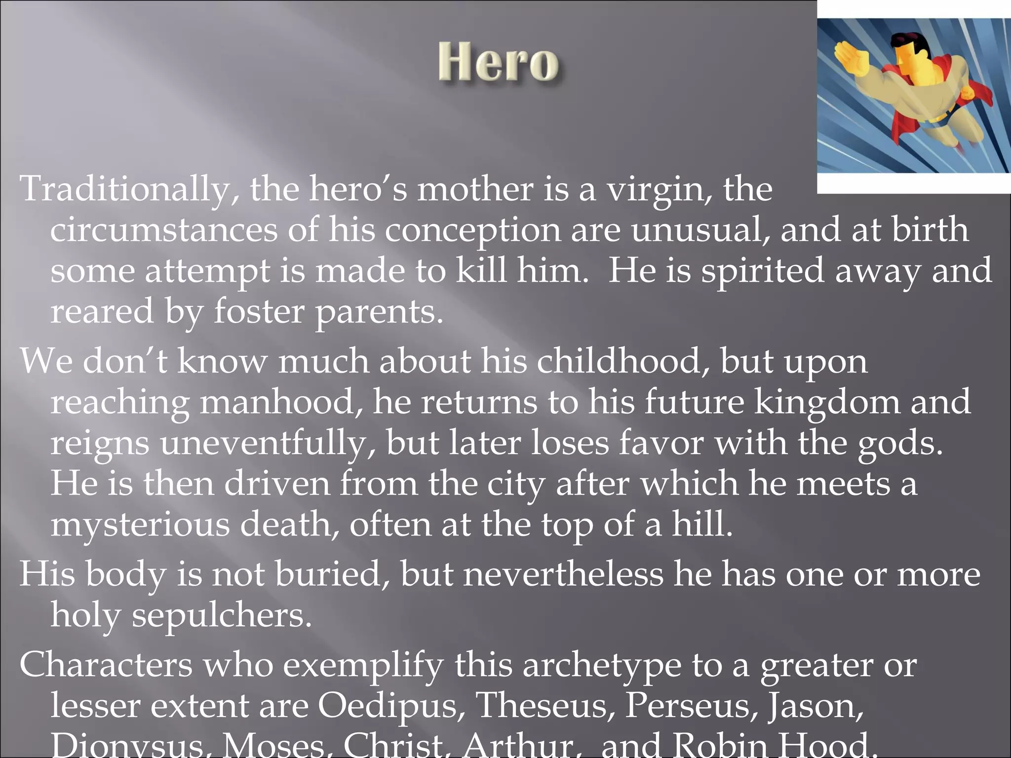 Traditionally, the hero’s mother is a virgin, the circumstances of his conception are unusual, and at birth some attempt is made to kill him.  He is spirited away and reared by foster parents. We don’t know much about his childhood, but upon reaching manhood, he returns to his future kingdom and reigns uneventfully, but later loses favor with the gods.  He is then driven from the city after which he meets a mysterious death, often at the top of a hill. His body is not buried, but nevertheless he has one or more holy sepulchers.  Characters who exemplify this archetype to a greater or lesser extent are Oedipus, Theseus, Perseus, Jason, Dionysus, Moses, Christ, Arthur,  and Robin Hood. 