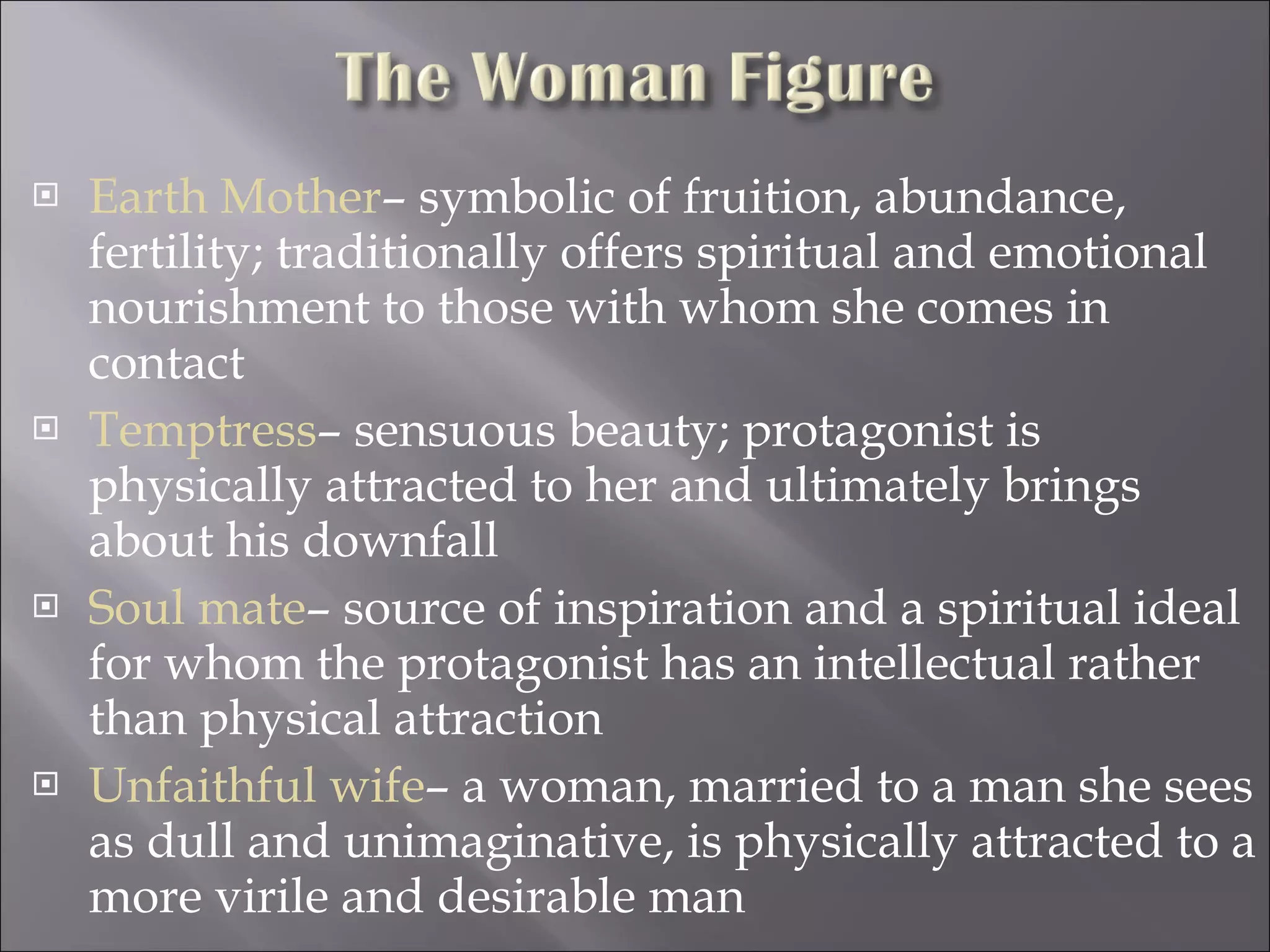 Earth Mother – symbolic of fruition, abundance, fertility; traditionally offers spiritual and emotional nourishment to those with whom she comes in contact Temptress – sensuous beauty; protagonist is physically attracted to her and ultimately brings about his downfall Soul mate – source of inspiration and a spiritual ideal for whom the protagonist has an intellectual rather than physical attraction Unfaithful wife – a woman, married to a man she sees as dull and unimaginative, is physically attracted to a more virile and desirable man 