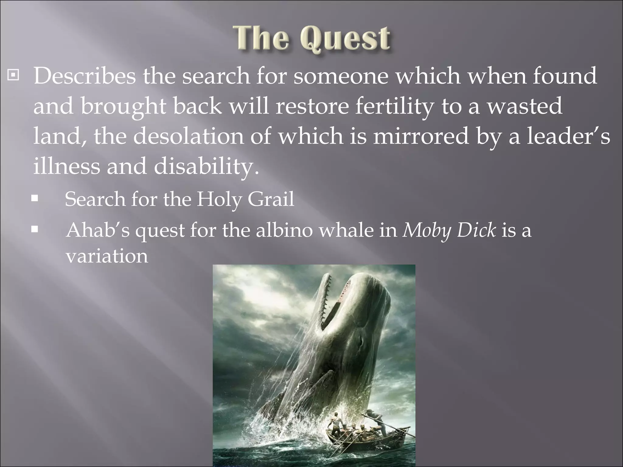 Describes the search for someone which when found and brought back will restore fertility to a wasted land, the desolation of which is mirrored by a leader’s illness and disability. Search for the Holy Grail Ahab’s quest for the albino whale in  Moby Dick  is a variation 