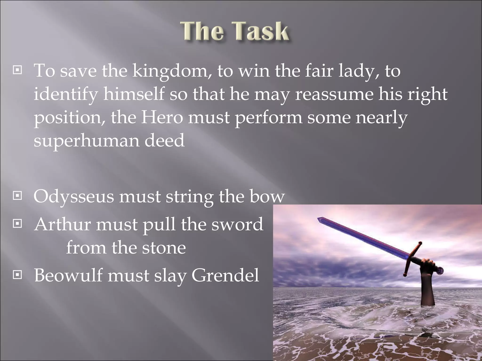 To save the kingdom, to win the fair lady, to identify himself so that he may reassume his right position, the Hero must perform some nearly superhuman deed  Odysseus must string the bow Arthur must pull the sword  from the stone Beowulf must slay Grendel 