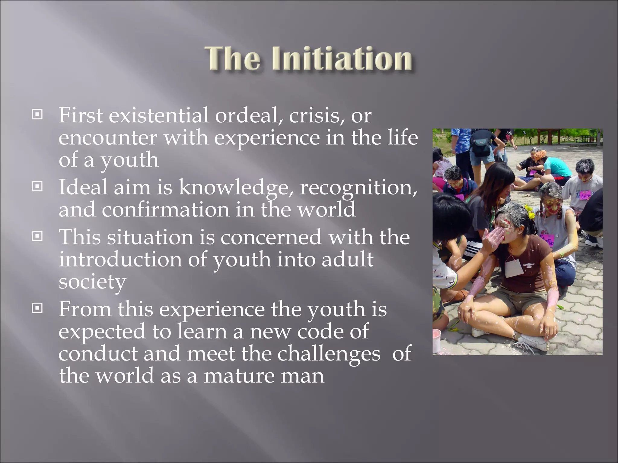 First existential ordeal, crisis, or encounter with experience in the life  of a youth Ideal aim is knowledge, recognition, and confirmation in the world This situation is concerned with the introduction of youth into adult society From this experience the youth is expected to learn a new code of conduct and meet the challenges  of the world as a mature man 