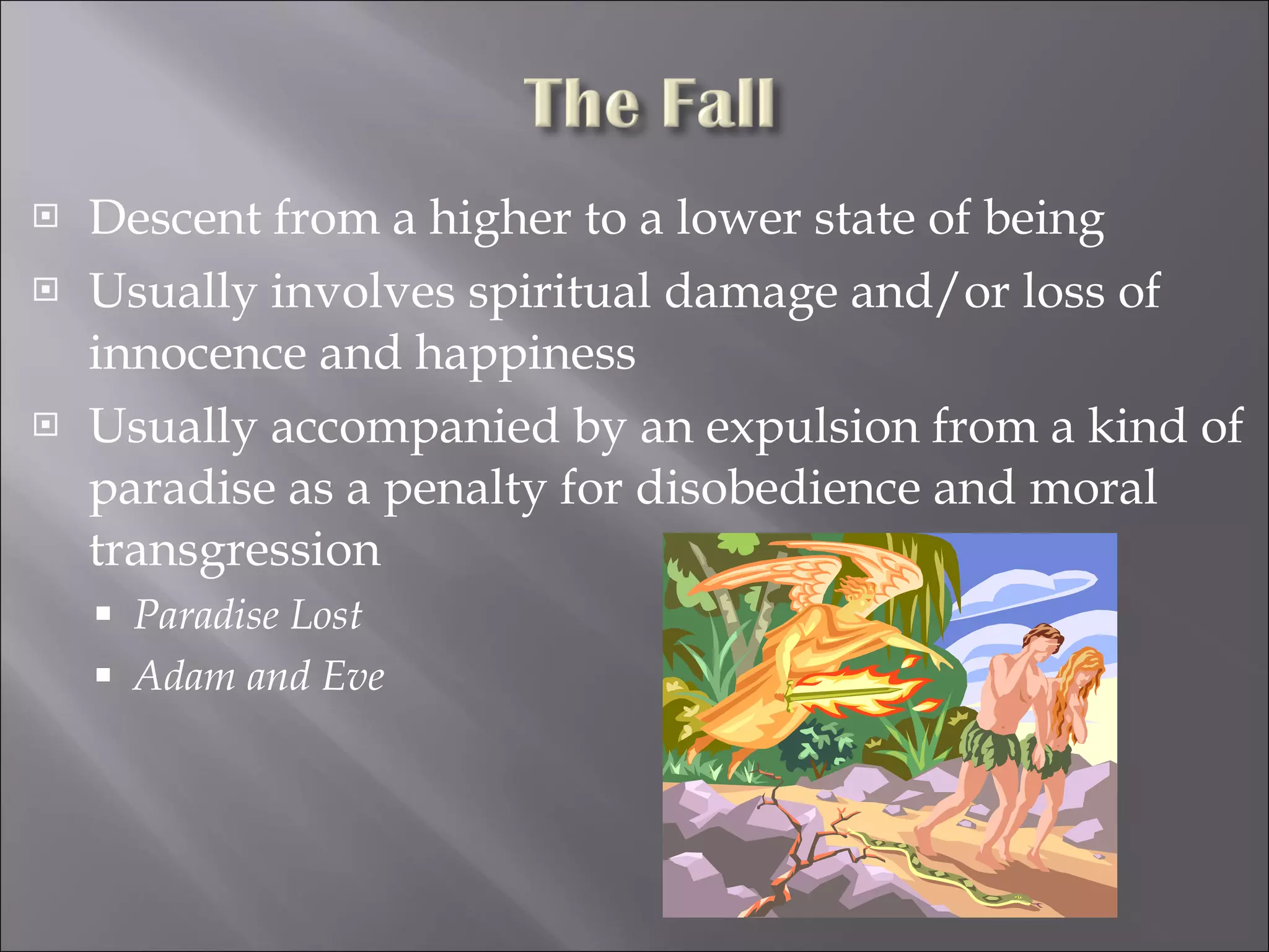Descent from a higher to a lower state of being Usually involves spiritual damage and/or loss of innocence and happiness Usually accompanied by an expulsion from a kind of paradise as a penalty for disobedience and moral transgression Paradise Lost Adam and Eve 