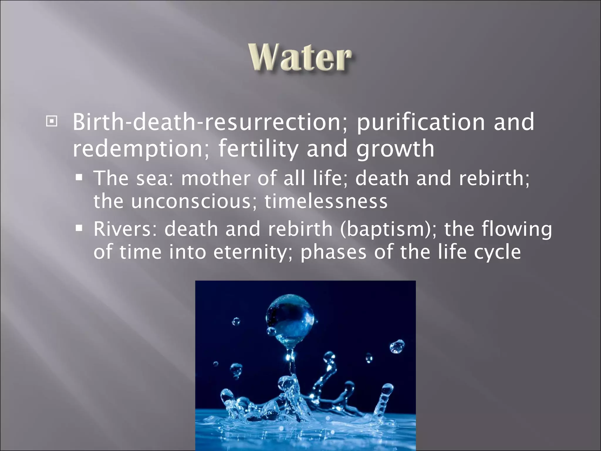 Birth-death-resurrection; purification and redemption; fertility and growth The sea: mother of all life; death and rebirth; the unconscious; timelessness Rivers: death and rebirth (baptism); the flowing of time into eternity; phases of the life cycle 
