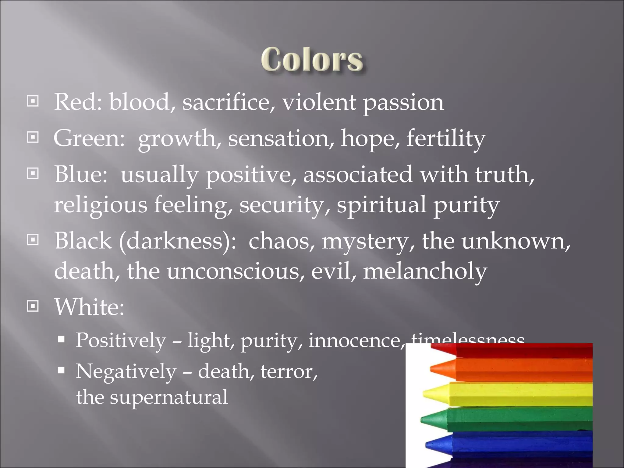 Red: blood, sacrifice, violent passion Green:  growth, sensation, hope, fertility Blue:  usually positive, associated with truth, religious feeling, security, spiritual purity Black (darkness):  chaos, mystery, the unknown, death, the unconscious, evil, melancholy White:  Positively – light, purity, innocence, timelessness Negatively – death, terror,  the supernatural 