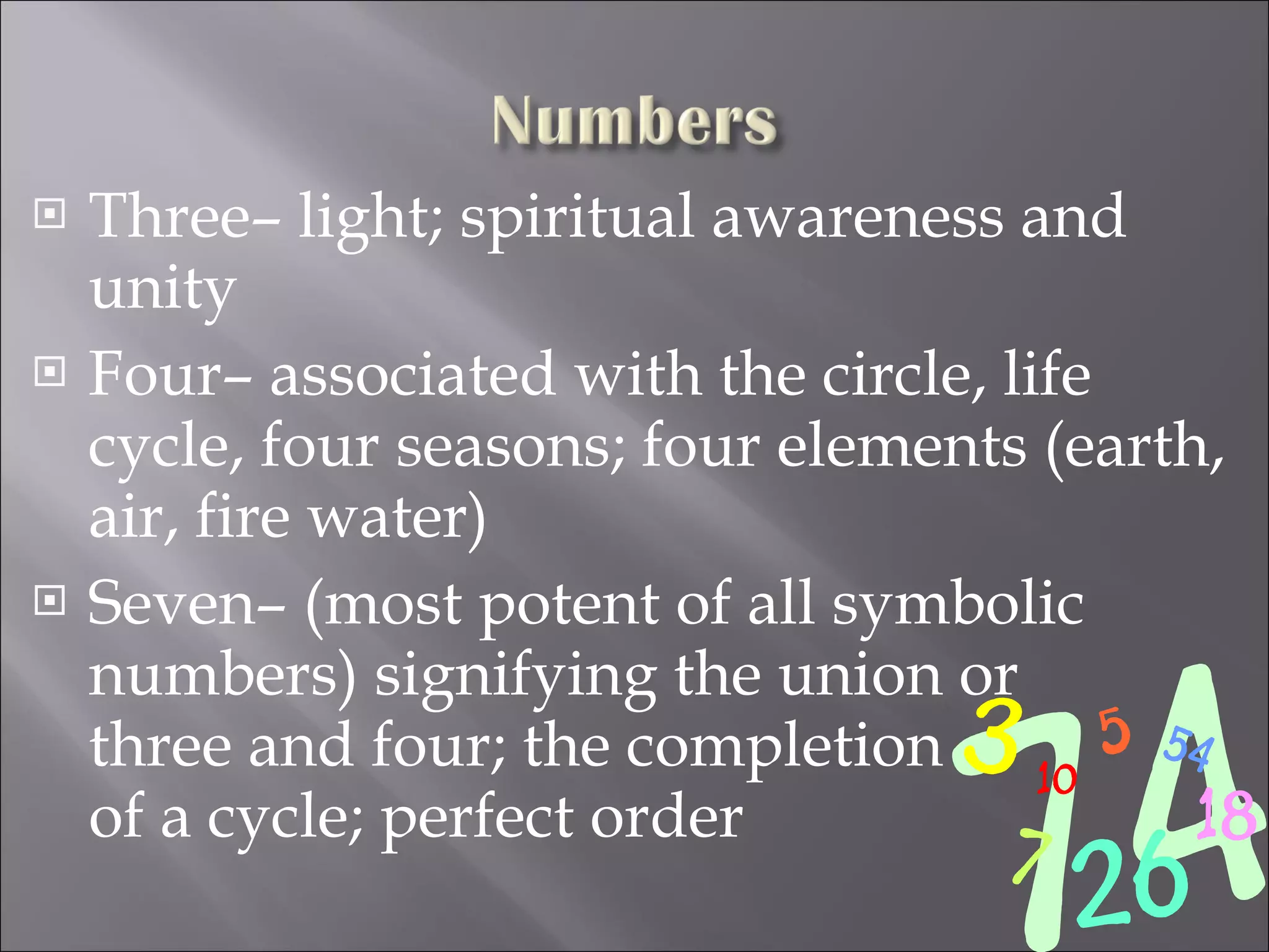 Three– light; spiritual awareness and unity Four– associated with the circle, life cycle, four seasons; four elements (earth, air, fire water) Seven– (most potent of all symbolic numbers) signifying the union or  three and four; the completion  of a cycle; perfect order 