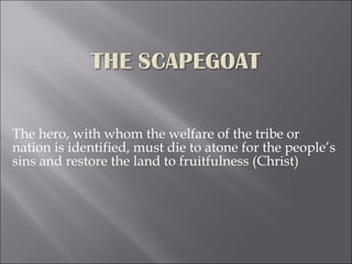The hero, with whom the welfare of the tribe or nation is identified, must die to atone for the people’s sins and restore the land to fruitfulness (Christ) 