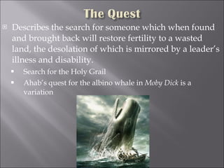 Describes the search for someone which when found and brought back will restore fertility to a wasted land, the desolation of which is mirrored by a leader’s illness and disability. Search for the Holy Grail Ahab’s quest for the albino whale in  Moby Dick  is a variation 