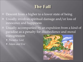 Descent from a higher to a lower state of being Usually involves spiritual damage and/or loss of innocence and happiness Usually accompanied by an expulsion from a kind of paradise as a penalty for disobedience and moral transgression Paradise Lost Adam and Eve 