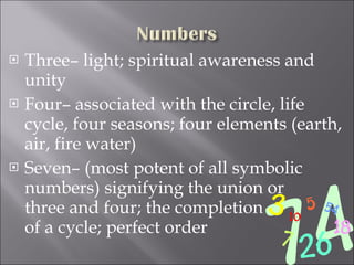 Three– light; spiritual awareness and unity Four– associated with the circle, life cycle, four seasons; four elements (earth, air, fire water) Seven– (most potent of all symbolic numbers) signifying the union or  three and four; the completion  of a cycle; perfect order 