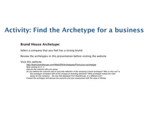 Activity: Find the Archetype for a business

    Brand House Archetype:
    Select a company that you feel has a strong brand

    Review the archetypes in this presentation before visiting the website

    Visit this website:
         http://www.brandhouse.com/Web/EN/Archetypes/Find+your+archetype
         Note ranking (3, 2, 1)
         Discuss the outcome with your group
         Do you believe the outcome was an accurate reﬂection of the company’s brand archetype? Why or why not? Is
             this archetype consistent with all the company’s branding elements? What archetype makes the most
             sense for this company -- the one that displayed from Brandhouse, or a different one?
         Present the archetype and discuss the outcome and your assessment with the class in Wimba.
                        
   
      
 