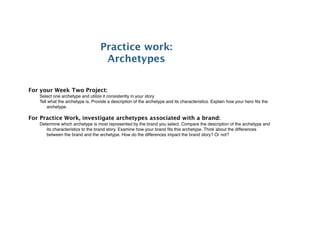 Practice work:
                                    Archetypes


For your Week Two Project:
   Select one archetype and utilize it consistently in your story
   Tell what the archetype is. Provide a description of the archetype and its characteristics. Explain how your hero ﬁts the
       archetype.

For Practice Work, investigate archetypes associated with a brand:
   Determine which archetype is most represented by the brand you select. Compare the description of the archetype and
      its characteristics to the brand story. Examine how your brand ﬁts this archetype. Think about the differences
      between the brand and the archetype. How do the differences impact the brand story? Or not?
 