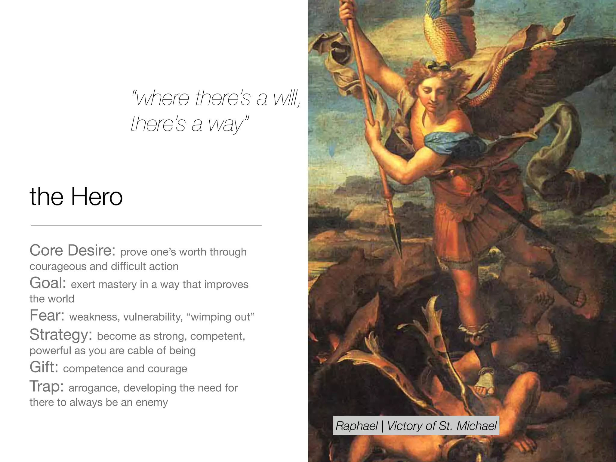 the Hero
Core Desire: prove one’s worth through
courageous and diﬃcult action

Goal: exert mastery in a way that improves
the world

Fear: weakness, vulnerability, “wimping out” 

Strategy: become as strong, competent,
powerful as you are cable of being 

Gift: competence and courage

Trap: arrogance, developing the need for
there to always be an enemy
“where there’s a will,
there’s a way”
Raphael | Victory of St. Michael
 